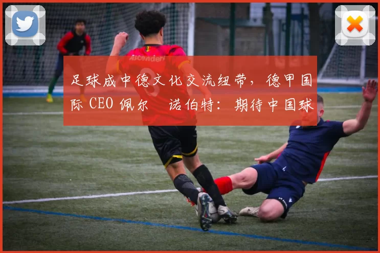 足球成中德文化交流纽带，德甲国际 CEO 佩尔・诺伯特：期待中国球员登场