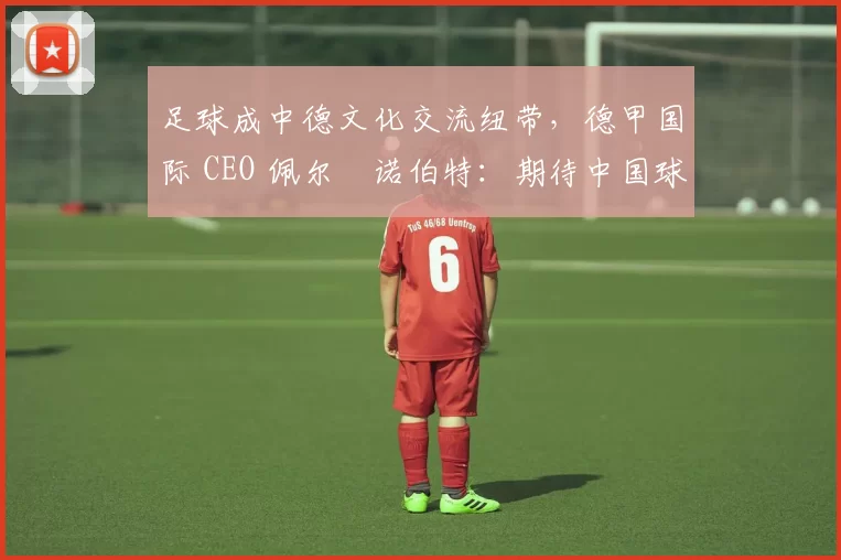 足球成中德文化交流纽带，德甲国际 CEO 佩尔・诺伯特：期待中国球员登场