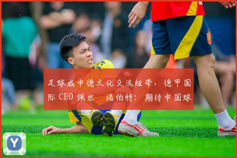 足球成中德文化交流纽带,德甲国际 CEO 佩尔・诺伯特:期待中国球员登场