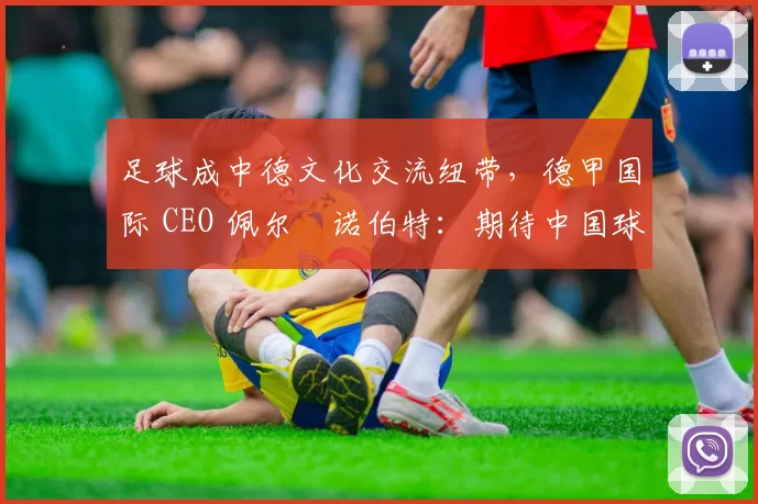 足球成中德文化交流纽带，德甲国际 CEO 佩尔・诺伯特：期待中国球员登场