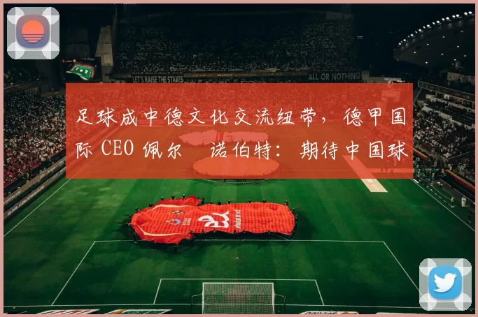 足球成中德文化交流纽带，德甲国际 CEO 佩尔・诺伯特：期待中国球员登场