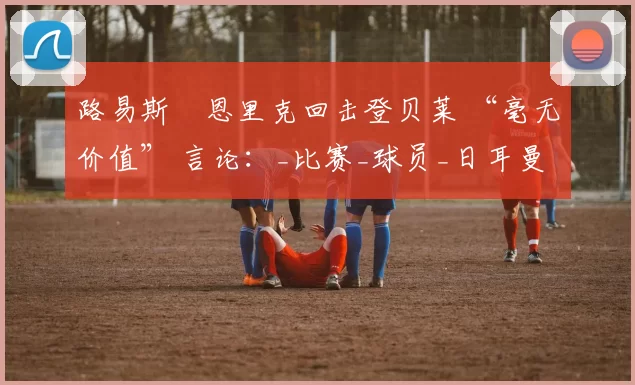 路易斯・恩里克回击登贝莱 “毫无价值” 言论：_比赛_球员_日耳曼