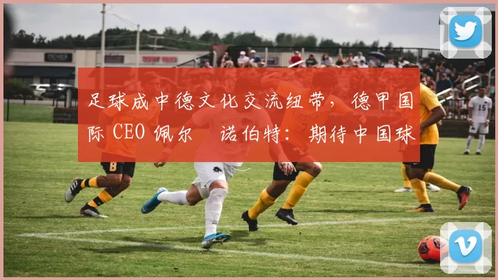 足球成中德文化交流纽带，德甲国际 CEO 佩尔・诺伯特：期待中国球员登场