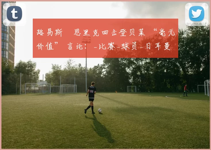 路易斯・恩里克回击登贝莱 “毫无价值” 言论:_比赛_球员_日耳曼