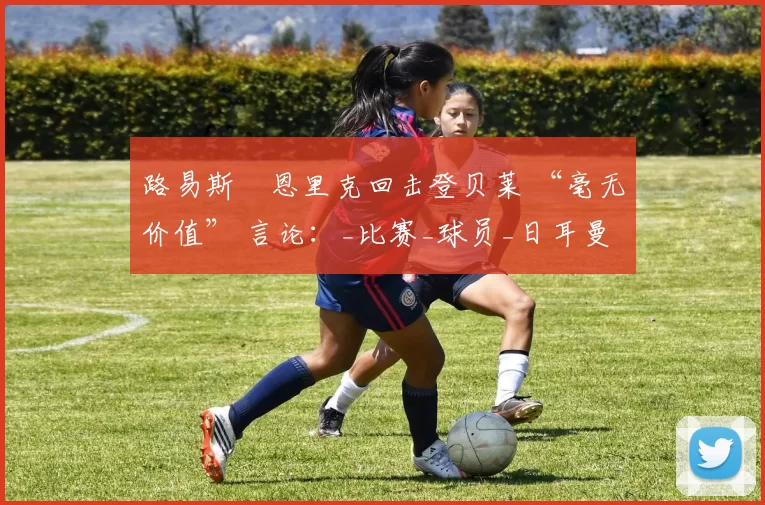 路易斯・恩里克回击登贝莱 “毫无价值” 言论：_比赛_球员_日耳曼