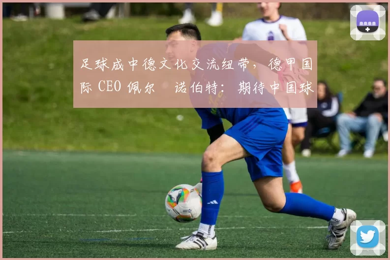 足球成中德文化交流纽带，德甲国际 CEO 佩尔・诺伯特：期待中国球员登场