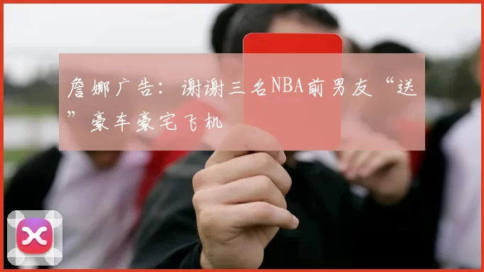詹娜广告：谢谢三名NBA前男友“送”豪车豪宅飞机