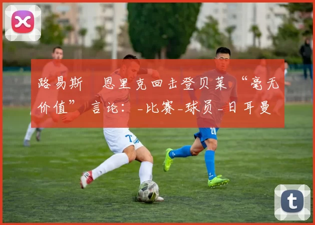 路易斯・恩里克回击登贝莱 “毫无价值” 言论：_比赛_球员_日耳曼