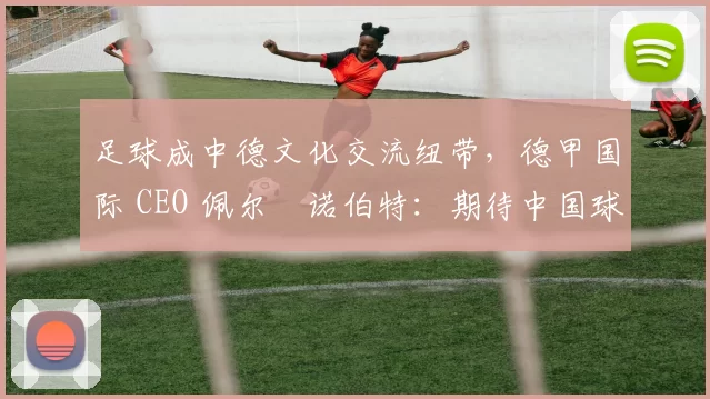 足球成中德文化交流纽带，德甲国际 CEO 佩尔・诺伯特：期待中国球员登场