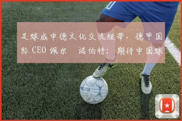 足球成中德文化交流纽带，德甲国际 CEO 佩尔・诺伯特：期待中国球员登场