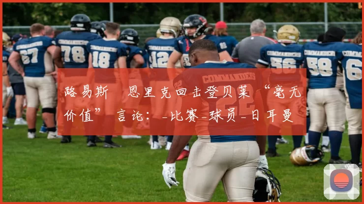 路易斯・恩里克回击登贝莱 “毫无价值” 言论:_比赛_球员_日耳曼