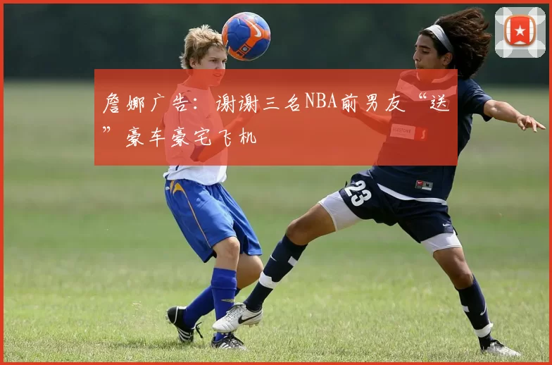 詹娜广告：谢谢三名NBA前男友“送”豪车豪宅飞机