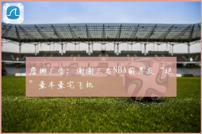 詹娜广告：谢谢三名NBA前男友“送”豪车豪宅飞机