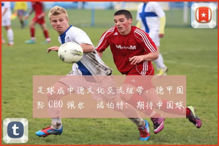 足球成中德文化交流纽带，德甲国际 CEO 佩尔・诺伯特：期待中国球员登场