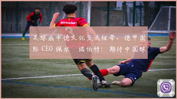 足球成中德文化交流纽带，德甲国际 CEO 佩尔・诺伯特：期待中国球员登场