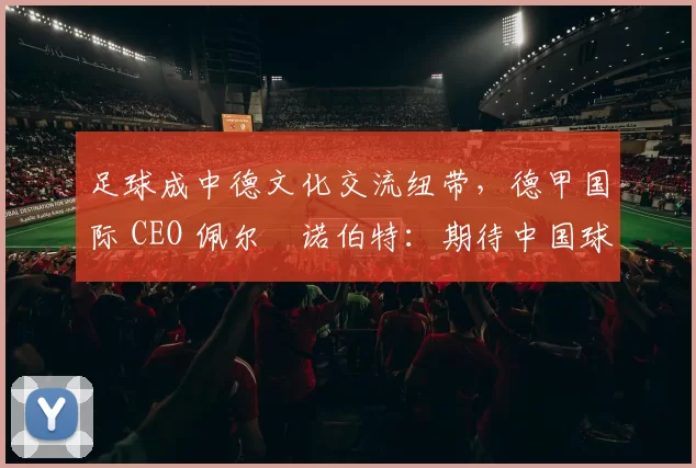 足球成中德文化交流纽带，德甲国际 CEO 佩尔・诺伯特：期待中国球员登场