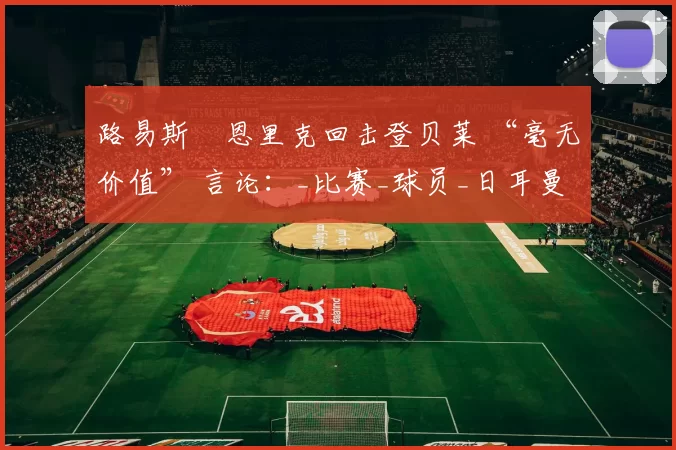 路易斯・恩里克回击登贝莱 “毫无价值” 言论：_比赛_球员_日耳曼