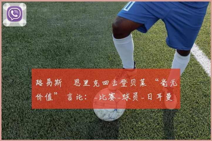 路易斯・恩里克回击登贝莱 “毫无价值” 言论：_比赛_球员_日耳曼