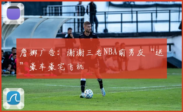 詹娜广告：谢谢三名NBA前男友“送”豪车豪宅飞机