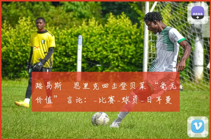 路易斯・恩里克回击登贝莱 “毫无价值” 言论：_比赛_球员_日耳曼