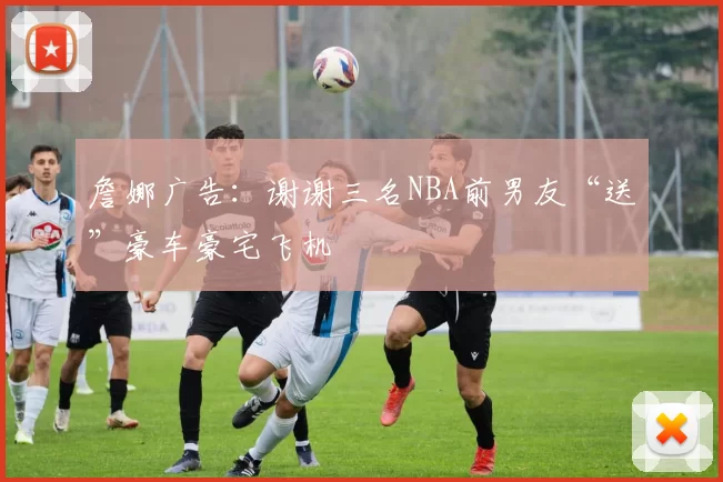 詹娜广告：谢谢三名NBA前男友“送”豪车豪宅飞机