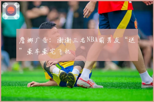 詹娜广告：谢谢三名NBA前男友“送”豪车豪宅飞机