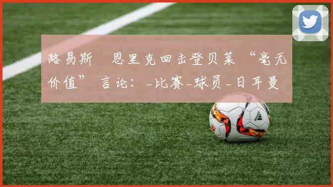 路易斯・恩里克回击登贝莱 “毫无价值” 言论：_比赛_球员_日耳曼