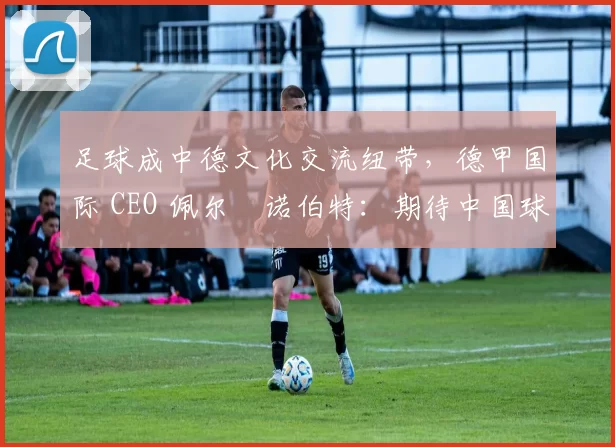 足球成中德文化交流纽带，德甲国际 CEO 佩尔・诺伯特：期待中国球员登场