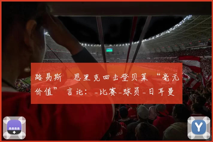 路易斯・恩里克回击登贝莱 “毫无价值” 言论：_比赛_球员_日耳曼