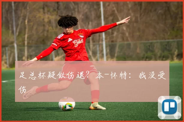 足总杯疑似伤退？本-怀特：我没受伤