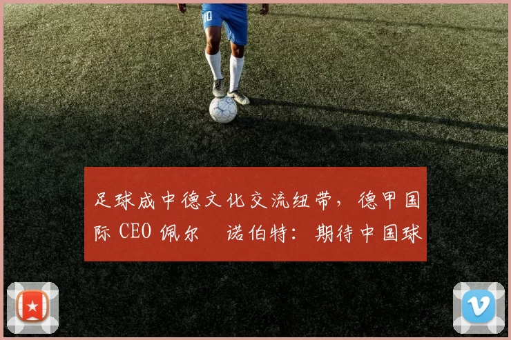足球成中德文化交流纽带，德甲国际 CEO 佩尔・诺伯特：期待中国球员登场