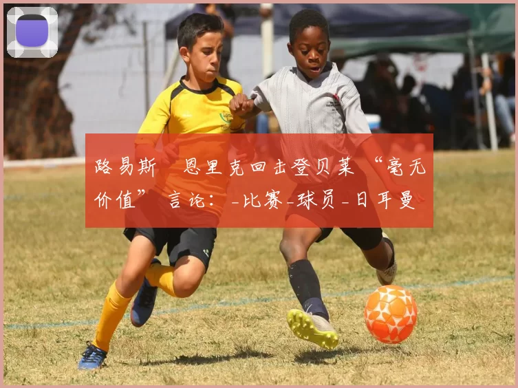 路易斯・恩里克回击登贝莱 “毫无价值” 言论：_比赛_球员_日耳曼