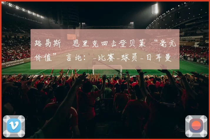 路易斯・恩里克回击登贝莱 “毫无价值” 言论：_比赛_球员_日耳曼