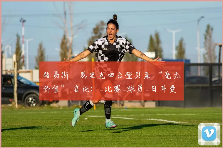 路易斯・恩里克回击登贝莱 “毫无价值” 言论：_比赛_球员_日耳曼