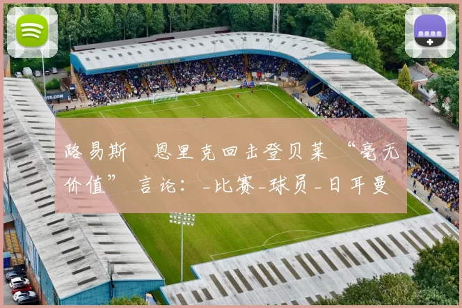 路易斯・恩里克回击登贝莱 “毫无价值” 言论：_比赛_球员_日耳曼