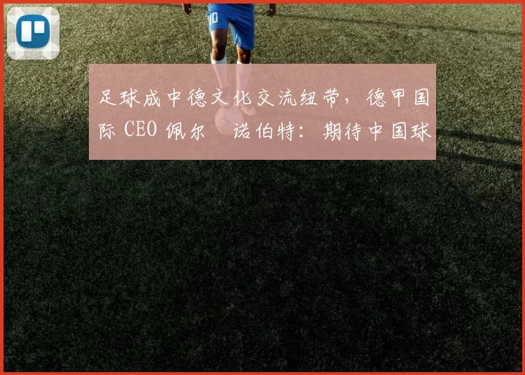 足球成中德文化交流纽带，德甲国际 CEO 佩尔・诺伯特：期待中国球员登场