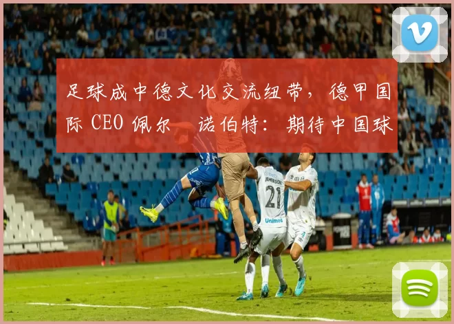 足球成中德文化交流纽带，德甲国际 CEO 佩尔・诺伯特：期待中国球员登场