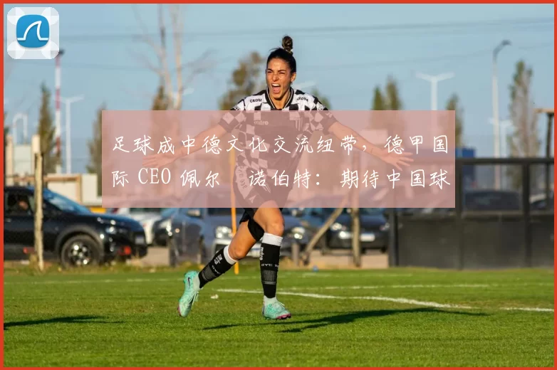 足球成中德文化交流纽带,德甲国际 CEO 佩尔・诺伯特:期待中国球员登场