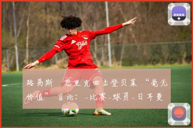 路易斯・恩里克回击登贝莱 “毫无价值” 言论：_比赛_球员_日耳曼