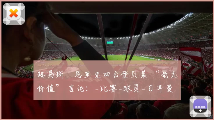 路易斯・恩里克回击登贝莱 “毫无价值” 言论：_比赛_球员_日耳曼