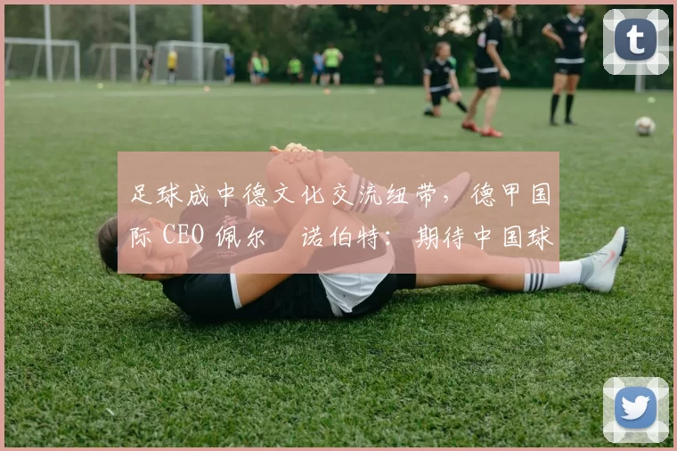 足球成中德文化交流纽带，德甲国际 CEO 佩尔・诺伯特：期待中国球员登场