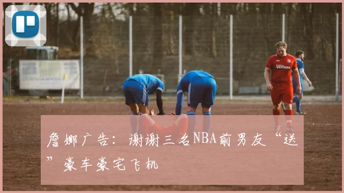 詹娜广告：谢谢三名NBA前男友“送”豪车豪宅飞机