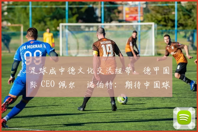 足球成中德文化交流纽带，德甲国际 CEO 佩尔・诺伯特：期待中国球员登场