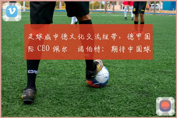 足球成中德文化交流纽带，德甲国际 CEO 佩尔・诺伯特：期待中国球员登场