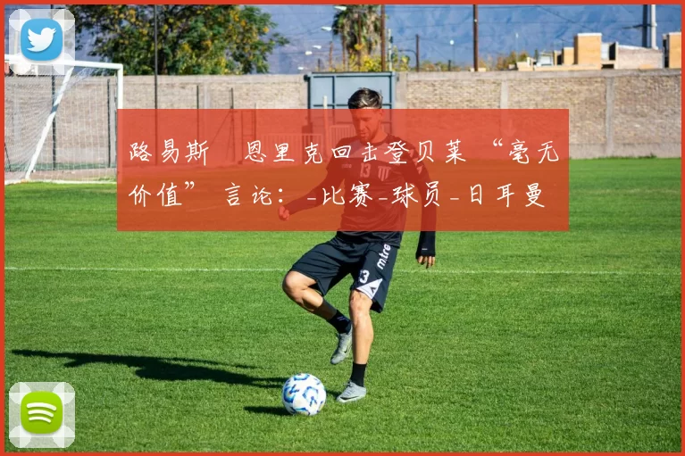路易斯・恩里克回击登贝莱 “毫无价值” 言论：_比赛_球员_日耳曼