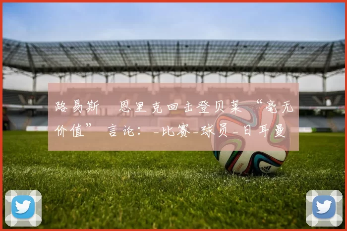 路易斯・恩里克回击登贝莱 “毫无价值” 言论：_比赛_球员_日耳曼