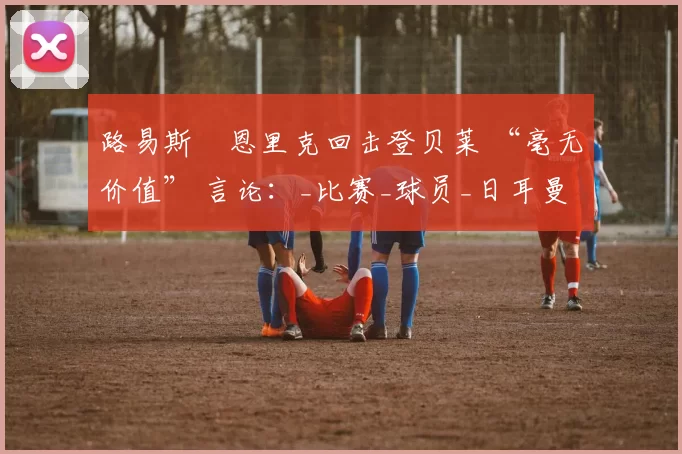 路易斯・恩里克回击登贝莱 “毫无价值” 言论：_比赛_球员_日耳曼