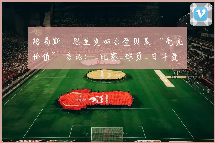 路易斯・恩里克回击登贝莱 “毫无价值” 言论：_比赛_球员_日耳曼