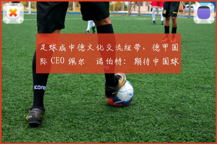 足球成中德文化交流纽带，德甲国际 CEO 佩尔・诺伯特：期待中国球员登场