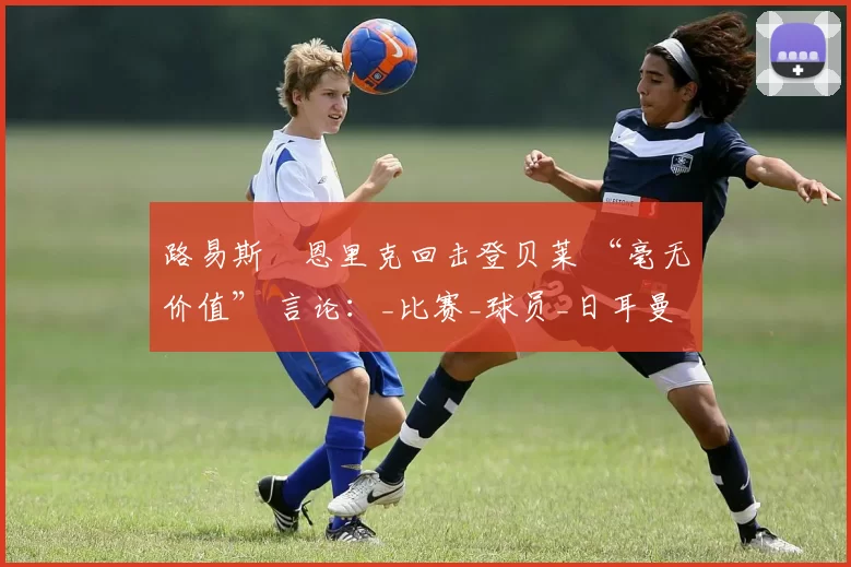 路易斯・恩里克回击登贝莱 “毫无价值” 言论：_比赛_球员_日耳曼